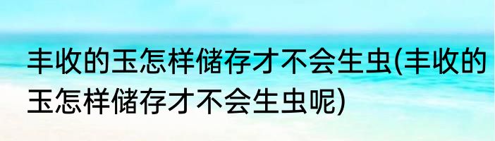 丰收的玉怎样储存才不会生虫(丰收的玉怎样储存才不会生虫呢)