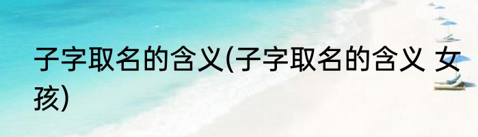 子字取名的含义(子字取名的含义 女孩)