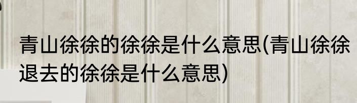 青山徐徐的徐徐是什么意思(青山徐徐退去的徐徐是什么意思)