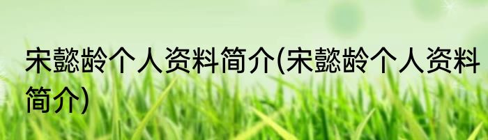 宋懿龄个人资料简介(宋懿龄个人资料简介)