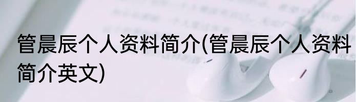管晨辰个人资料简介(管晨辰个人资料简介英文)