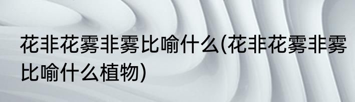 花非花雾非雾比喻什么(花非花雾非雾比喻什么植物)