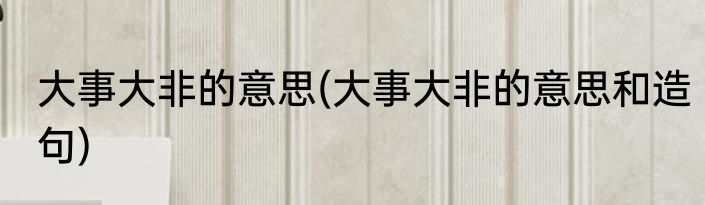 大事大非的意思(大事大非的意思和造句)