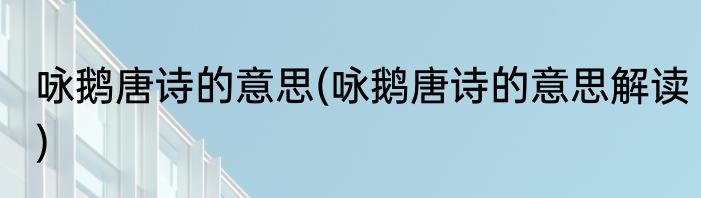 咏鹅唐诗的意思(咏鹅唐诗的意思解读)