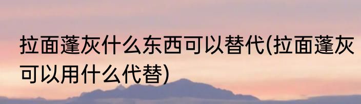 拉面蓬灰什么东西可以替代(拉面蓬灰可以用什么代替)