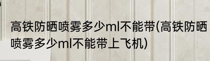 高铁防晒喷雾多少ml不能带(高铁防晒喷雾多少ml不能带上飞机)