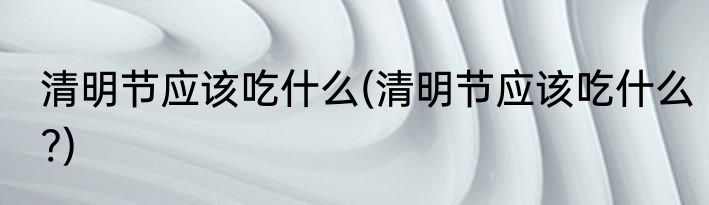 清明节应该吃什么(清明节应该吃什么?)