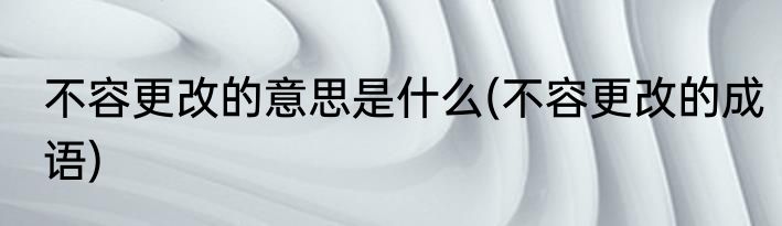 不容更改的意思是什么(不容更改的成语)