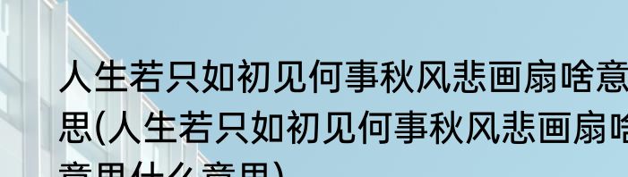 人生若只如初见何事秋风悲画扇啥意思(人生若只如初见何事秋风悲画扇啥意思什么意思)