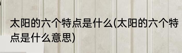 太阳的六个特点是什么(太阳的六个特点是什么意思)