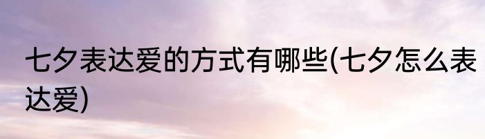七夕表达爱的方式有哪些(七夕怎么表达爱)