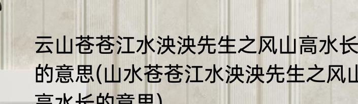 云山苍苍江水泱泱先生之风山高水长的意思(山水苍苍江水泱泱先生之风山高水长的意思)