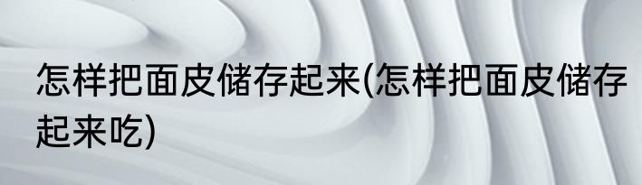 怎样把面皮储存起来(怎样把面皮储存起来吃)