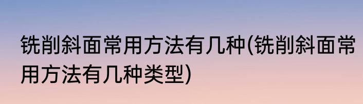 铣削斜面常用方法有几种(铣削斜面常用方法有几种类型)
