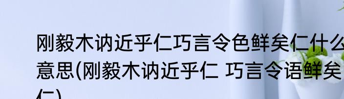 刚毅木讷近乎仁巧言令色鲜矣仁什么意思(刚毅木讷近乎仁 巧言令语鲜矣仁)
