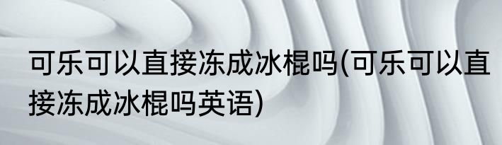 可乐可以直接冻成冰棍吗(可乐可以直接冻成冰棍吗英语)