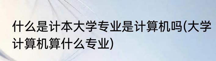 什么是计本大学专业是计算机吗(大学计算机算什么专业)