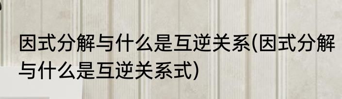 因式分解与什么是互逆关系(因式分解与什么是互逆关系式)
