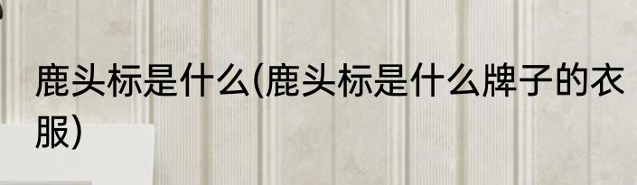 鹿头标是什么(鹿头标是什么牌子的衣服)