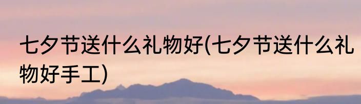七夕节送什么礼物好(七夕节送什么礼物好手工)