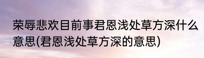 荣辱悲欢目前事君恩浅处草方深什么意思(君恩浅处草方深的意思)