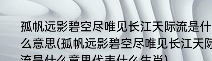 孤帆远影碧空尽唯见长江天际流是什么意思(孤帆远影碧空尽唯见长江天际流是什么意思代表什么生肖)