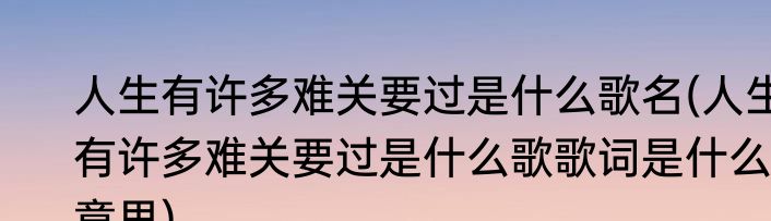 人生有许多难关要过是什么歌名(人生有许多难关要过是什么歌歌词是什么意思)