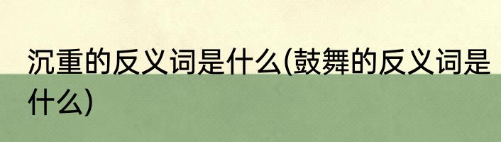 沉重的反义词是什么(鼓舞的反义词是什么)