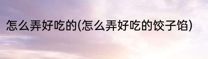 怎么弄好吃的(怎么弄好吃的饺子馅)