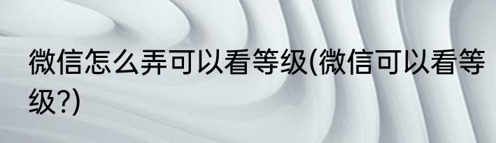 微信怎么弄可以看等级(微信可以看等级?)