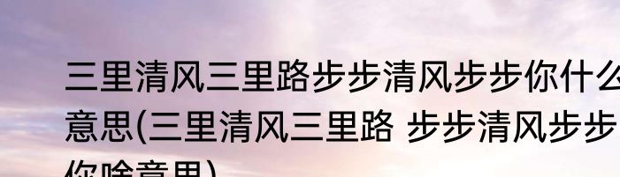 三里清风三里路步步清风步步你什么意思(三里清风三里路 步步清风步步你啥意思)
