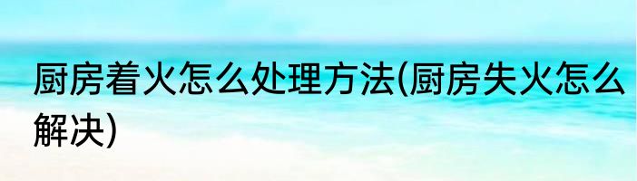 厨房着火怎么处理方法(厨房失火怎么解决)