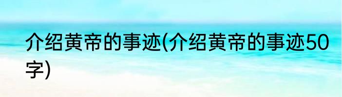 介绍黄帝的事迹(介绍黄帝的事迹50字)