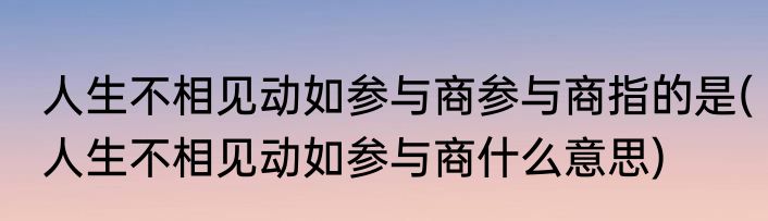 人生不相见动如参与商参与商指的是(人生不相见动如参与商什么意思)