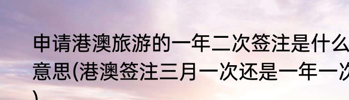 申请港澳旅游的一年二次签注是什么意思(港澳签注三月一次还是一年一次)