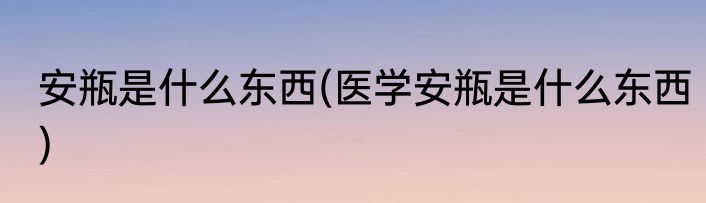 安瓶是什么东西(医学安瓶是什么东西)