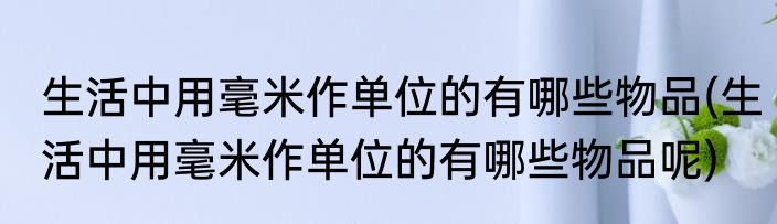 生活中用毫米作单位的有哪些物品(生活中用毫米作单位的有哪些物品呢)