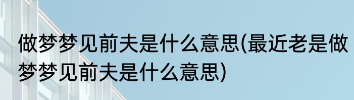 做梦梦见前夫是什么意思(最近老是做梦梦见前夫是什么意思)