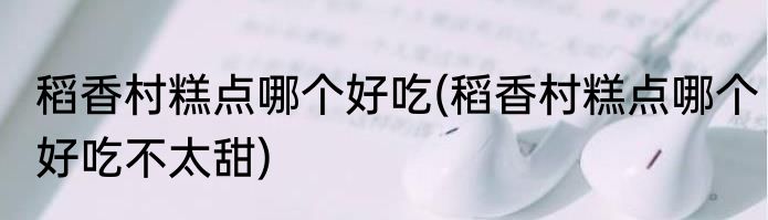 稻香村糕点哪个好吃(稻香村糕点哪个好吃不太甜)