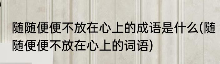 随随便便不放在心上的成语是什么(随随便便不放在心上的词语)