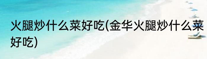 火腿炒什么菜好吃(金华火腿炒什么菜好吃)