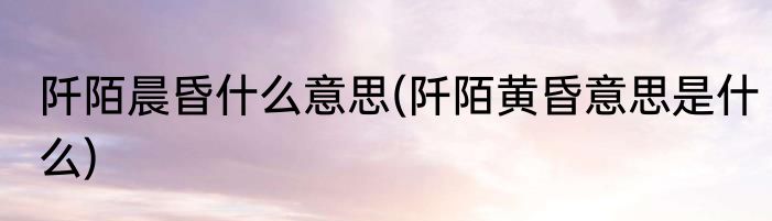 阡陌晨昏什么意思(阡陌黄昏意思是什么)