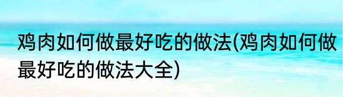 鸡肉如何做最好吃的做法(鸡肉如何做最好吃的做法大全)