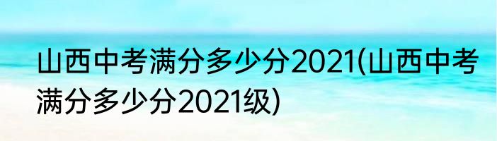 山西中考满分多少分2021(山西中考满分多少分2021级)