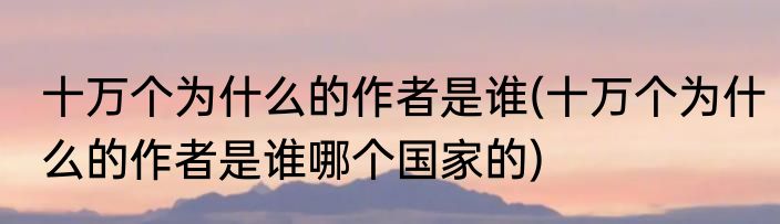 十万个为什么的作者是谁(十万个为什么的作者是谁哪个国家的)
