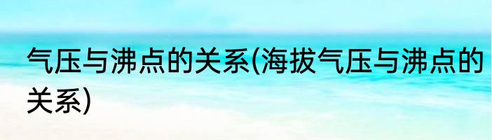 气压与沸点的关系(海拔气压与沸点的关系)
