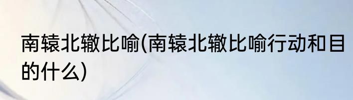 南辕北辙比喻(南辕北辙比喻行动和目的什么)