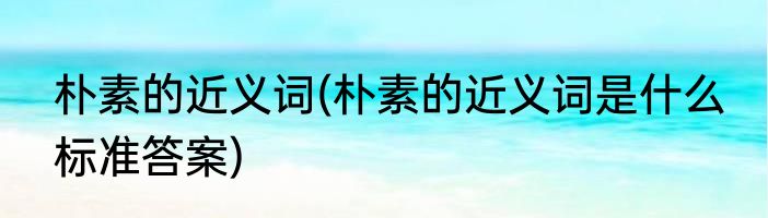 朴素的近义词(朴素的近义词是什么 标准答案)