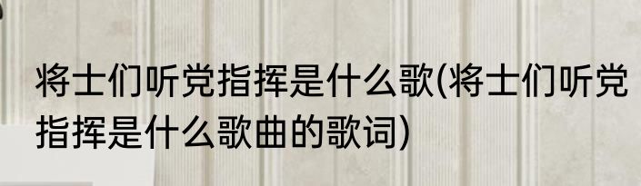 将士们听党指挥是什么歌(将士们听党指挥是什么歌曲的歌词)