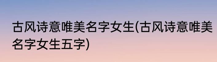 古风诗意唯美名字女生(古风诗意唯美名字女生五字)